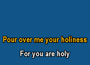 Pour over me your holiness

For you are holy