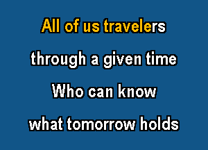 All of us travelers

through a given time

Who can know

what tomorrow holds