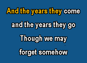 And the years they come

and the years they go

Though we may

forget somehow