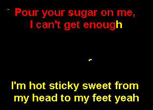  Pour your sugar on me,
I can't get enough

I'm hot sticky sweet from
my head to my feet yeah