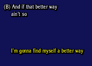 (B) And if that better way
ain't so

I'm gonna find myself a better way