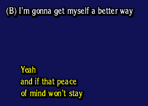 (B) I'm gonna get myself a better way

Yeah
and if that peace
of mind won't stay