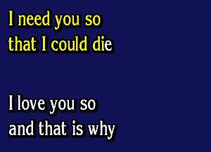 I need you so
that I could die

I love you so
and that is why