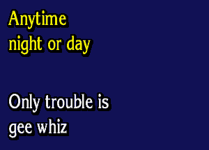 Anytime
night or day

Only trouble is
gee whiz