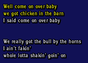 Well come on over baby
we got chicken in the barn
I said come on over baby

We Ieally got the bull by the horns
I ain't fakin'
whole lotta shakin' goin' on