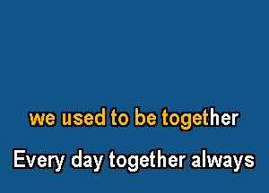 we used to be together

Every day together always