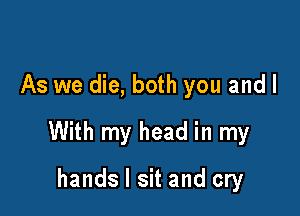 As we die, both you and I

With my head in my

hands I sit and cry