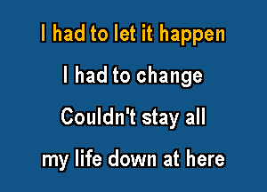 I had to let it happen
I had to change

Couldn't stay all

my life down at here