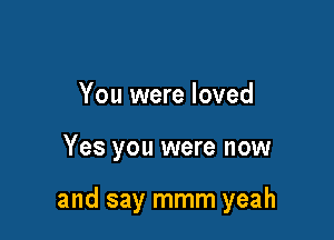 You were loved

Yes you were now

and say mmm yeah