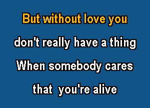 But without love you

don't really have a thing

When somebody cares

that you're alive
