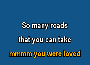 So many roads

that you can take

mmmm you were loved