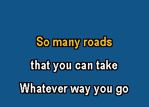 So many roads

that you can take

Whatever way you go