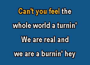 Can't you feel the
whole world a turnin'

We are real and

we are a burnin' hey