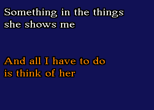 Something in the things
she Shows me

And all I have to do
is think of her