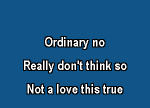 Ordinary no

Really don't think so

Not a love this true