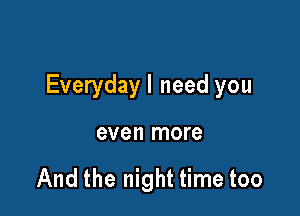 Everydayl need you

even more

And the night time too