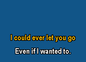 I could ever let you go

Even ifl wanted to.