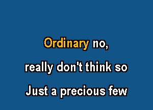 Ordinary no,

really don't think so

Just a precious few