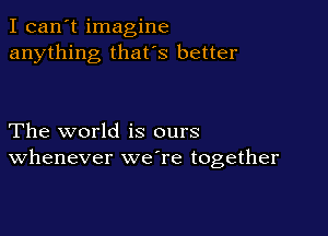 I can't imagine
anything that's better

The world is ours
Whenever weTe together