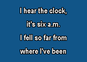l hearthe clock,

it's six am.
I fell so far from

where I've been
