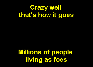 Crazy well
that's how it goes

Millions of people
living as foes
