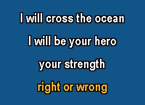 I will cross the ocean
I will be your hero

your strength

right or wrong