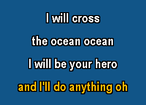 I will cross
the ocean ocean

I will be your hero

and I'll do anything oh