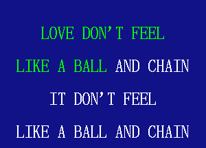 LOVE DOW T FEEL
LIKE A BALL AND CHAIN
IT DOW T FEEL
LIKE A BALL AND CHAIN
