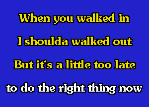 When you walked in
I shoulda walked out
But it's a little too late

to do the right thing now