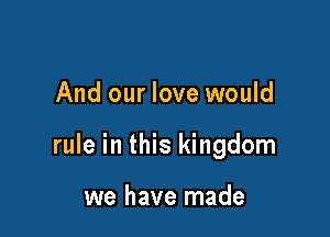 And our love would

rule in this kingdom

we have made