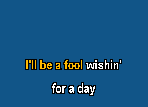 I'll be a fool wishin'

for a day