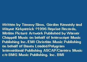 Written by Tammy Sims, Gordon Kennedy and
Wayne Kirkpatrick e1996 RBprise RBCOrdS.
Motion Picture Artwork Published by Warner
Chappell Music On behalf Of InterscOpe Music
Publishing lncJ'EMI Christian Music Publishing
On behalf of Bases Loadedmolygram
International Publishing ASCAPKCareers Music
cfo BMG Music Publishing. Inc. BMI