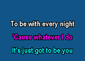 To be with every night

It's just got to be you