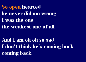 So open hearted

he never did me wrong
I was the one

the weakest one of all

And I am oh oh so sad
I don't think he's coming back
coming back