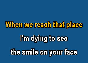 When we reach that place

I'm dying to see

the smile on your face