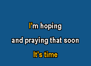 I'm hoping

and praying that soon

It's time