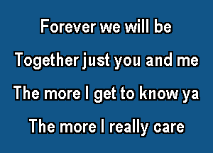 Forever we will be

Togetherjust you and me

The more I get to know ya

The more I really care