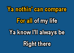 Ya nothin' can compare

For all of my life

Ya know I'll always be

Right there