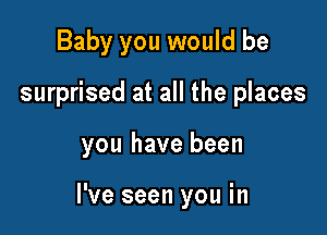 Baby you would be
surprised at all the places

you have been

I've seen you in