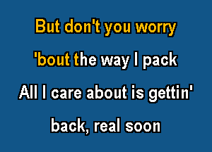 But don't you worry
'bout the way I pack

All I care about is gettin'

back, real soon