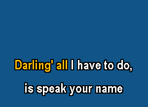 Darling' all I have to do,

is speak your name