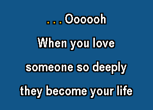 . . . Oooooh
When you love

someone so deeply

they become your life