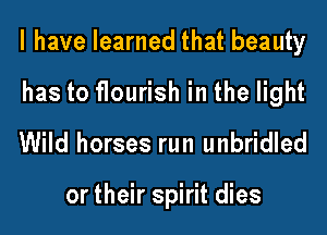 l have learned that beauty
has to flourish in the light

Wild horses run unbridled

or their spirit dies