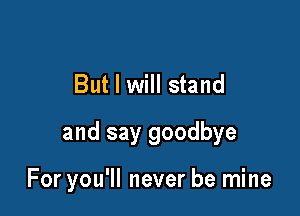 But I will stand

and say goodbye

For you'll never be mine