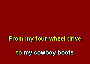 From my four-wheel drive

to my cowboy boots