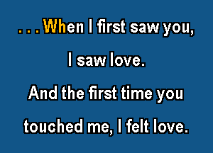 ...When I first saw you,

I saw love.

And the first time you

touched me, I felt love.