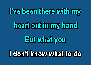 I've been there with my

heart out in my hand

But what you

I don't know what to do