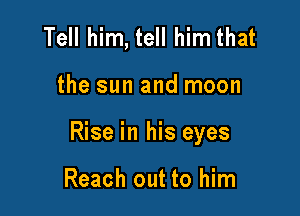 Tell him, tell him that

the sun and moon

Rise in his eyes

Reach out to him