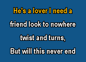 He's a lover I need a

friend look to nowhere

twist and turns,

But will this never end