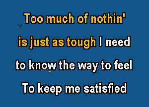 - Too much of nothin'

isjust as tough I need
to know the way to feel

To keep me satisfied